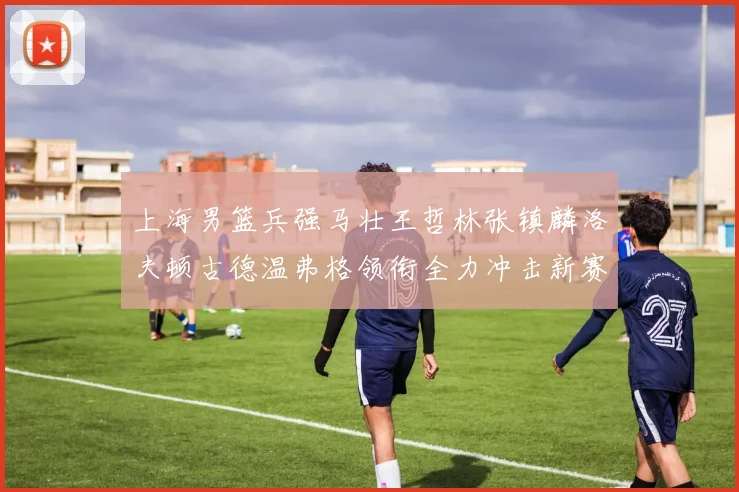 上海男篮兵强马壮王哲林张镇麟洛夫顿古德温弗格领衔全力冲击新赛季