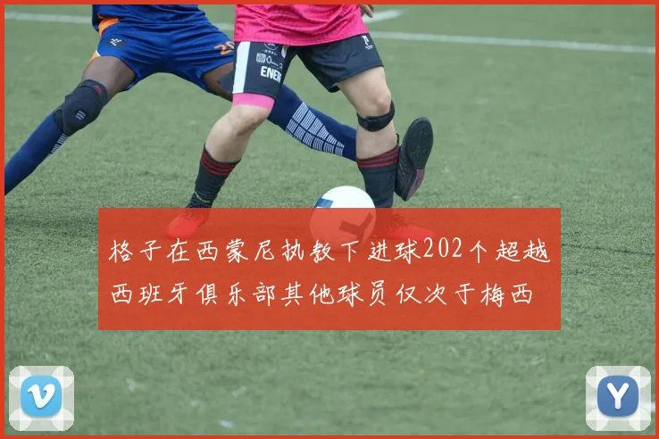 格子在西蒙尼执教下进球202个超越西班牙俱乐部其他球员仅次于梅西