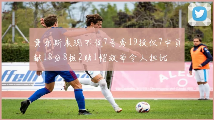 费尔斯表现不佳7号秀19投仅7中贡献18分8板2助1帽效率令人担忧
