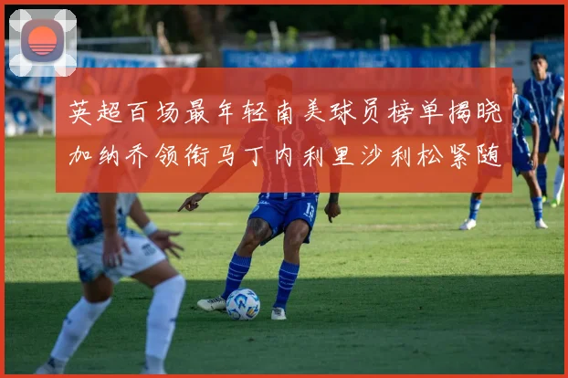 英超百场最年轻南美球员榜单揭晓加纳乔领衔马丁内利里沙利松紧随其后