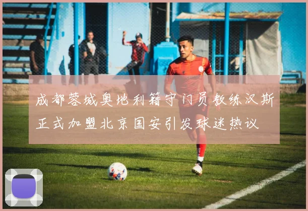 成都蓉城奥地利籍守门员教练汉斯正式加盟北京国安引发球迷热议