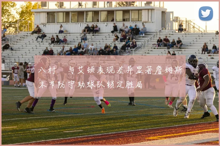 八村塁与艾顿表现差异显著詹姆斯末节防守助球队锁定胜局