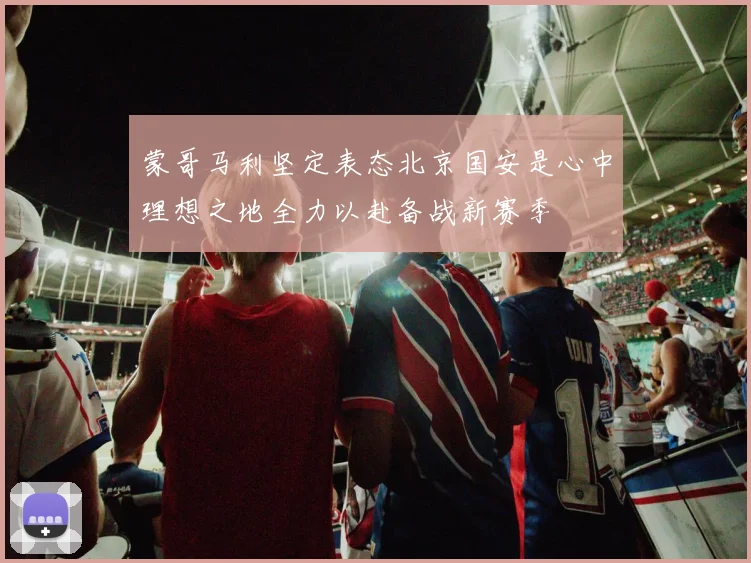 蒙哥马利坚定表态北京国安是心中理想之地全力以赴备战新赛季