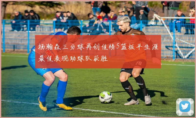 杨瀚森三分球再创佳绩5篮板平生涯最佳表现助球队获胜