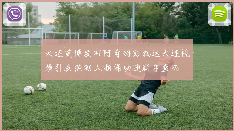 大连英博发布阿奇姆彭抵达大连视频引发热潮人潮涌动迎新年盛况