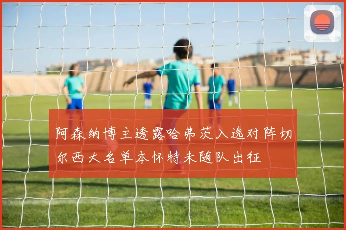 阿森纳博主透露哈弗茨入选对阵切尔西大名单本怀特未随队出征