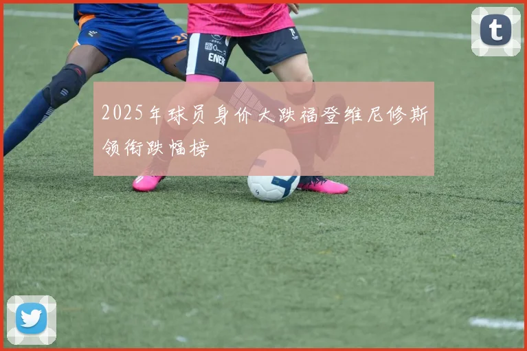 2025年球员身价大跌福登维尼修斯领衔跌幅榜