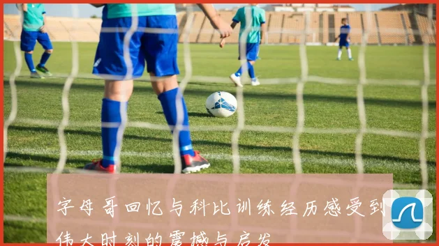 字母哥回忆与科比训练经历感受到伟大时刻的震撼与启发