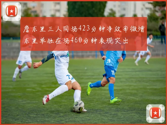 詹东里三人同场423分钟净效率微增东里单独在场460分钟表现突出