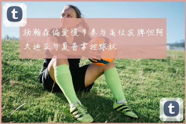 杨瀚森偏爱慢节奏与高位发牌但阿夫迪亚与夏普掌控球权