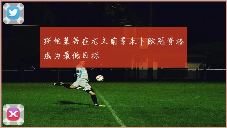 斯帕莱蒂在尤文前景未卜欧冠资格成为最低目标