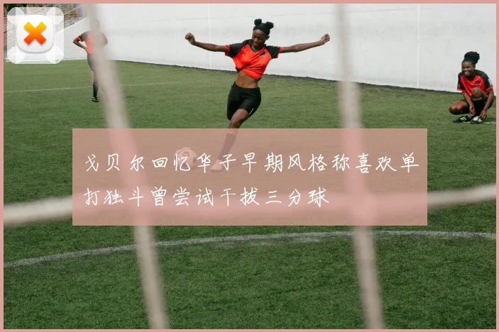 戈贝尔回忆华子早期风格称喜欢单打独斗曾尝试干拔三分球