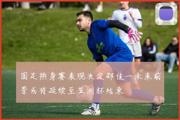 国足热身赛表现决定邵佳一未来前景或将延续至亚洲杯结束