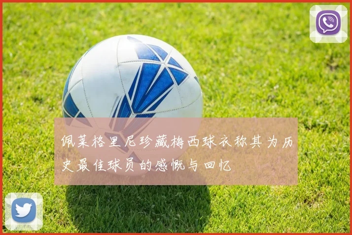 佩莱格里尼珍藏梅西球衣称其为历史最佳球员的感慨与回忆
