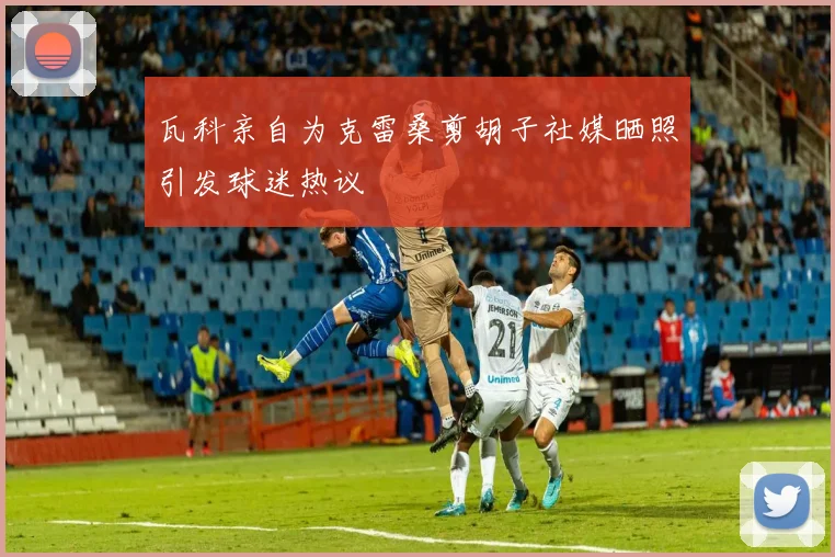 瓦科亲自为克雷桑剪胡子社媒晒照引发球迷热议