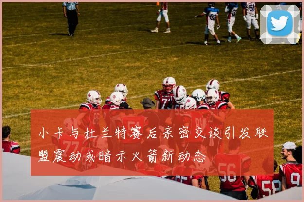 小卡与杜兰特赛后亲密交谈引发联盟震动或暗示火箭新动态
