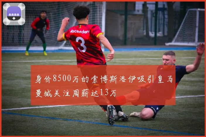 身价8500万的索博斯洛伊吸引皇马曼城关注周薪达13万