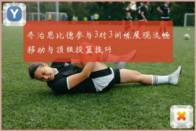 乔治恩比德参与3对3训练展现流畅移动与顶级投篮技巧