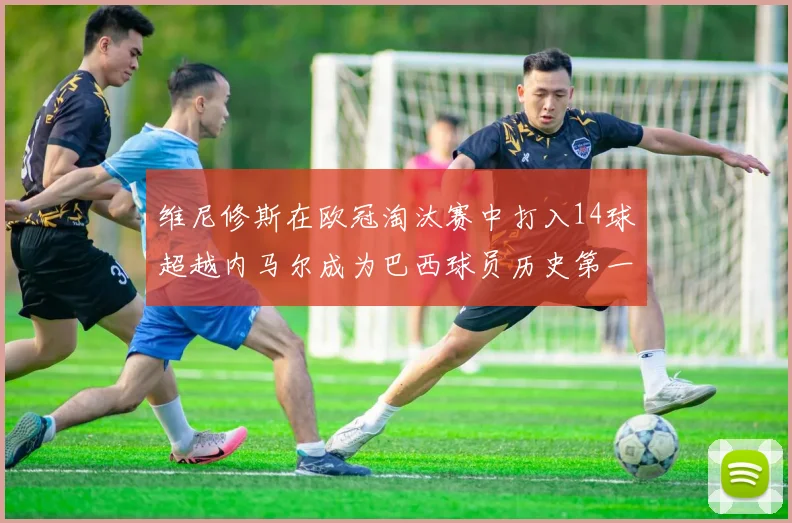 维尼修斯在欧冠淘汰赛中打入14球超越内马尔成为巴西球员历史第一人