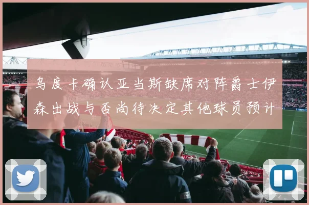 乌度卡确认亚当斯缺席对阵爵士伊森出战与否尚待决定其他球员预计均能参赛
