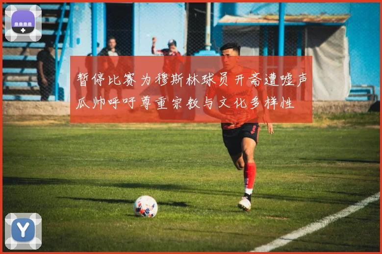 暂停比赛为穆斯林球员开斋遭嘘声瓜帅呼吁尊重宗教与文化多样性
