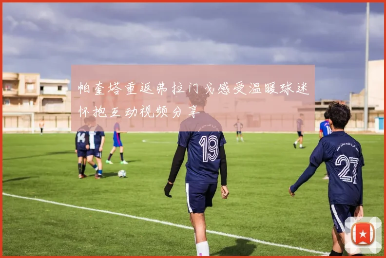 帕奎塔重返弗拉门戈感受温暖球迷怀抱互动视频分享