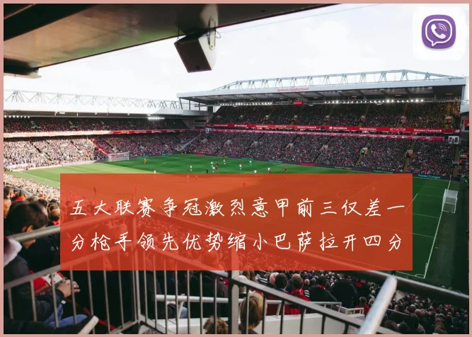 五大联赛争冠激烈意甲前三仅差一分枪手领先优势缩小巴萨拉开四分差距
