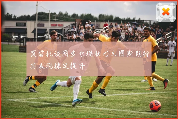 莫雷托谈图多尔现状尤文图斯期待其表现稳定提升