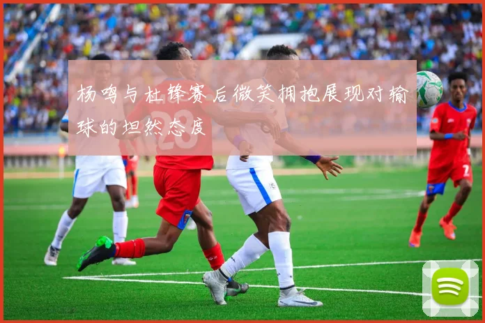 杨鸣与杜锋赛后微笑拥抱展现对输球的坦然态度
