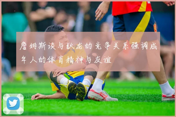 詹姆斯谈与狄龙的竞争关系强调成年人的体育精神与友谊