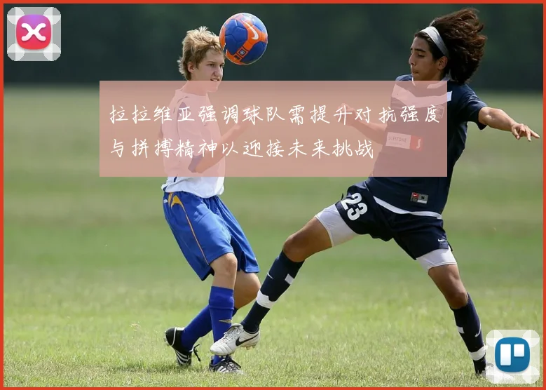 拉拉维亚强调球队需提升对抗强度与拼搏精神以迎接未来挑战