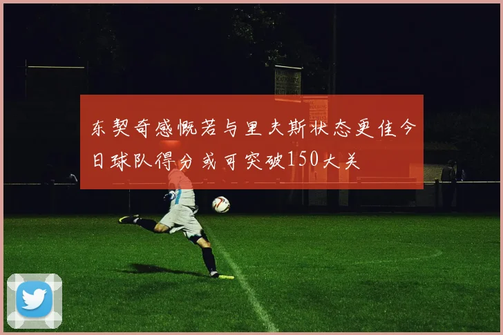东契奇感慨若与里夫斯状态更佳今日球队得分或可突破150大关