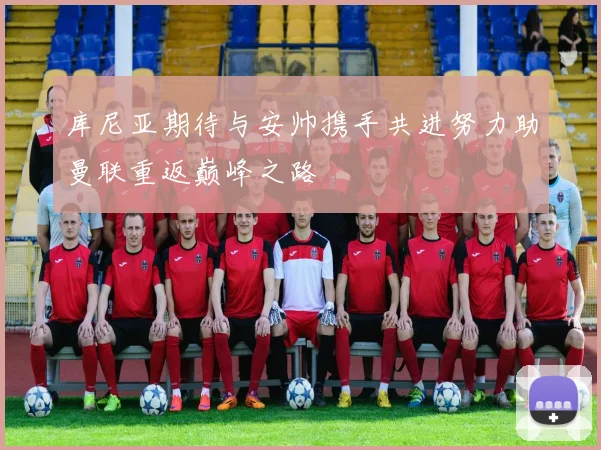 库尼亚期待与安帅携手共进努力助曼联重返巅峰之路