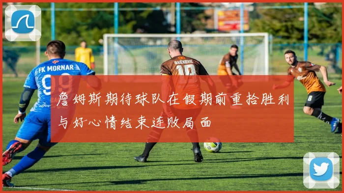 詹姆斯期待球队在假期前重拾胜利与好心情结束连败局面