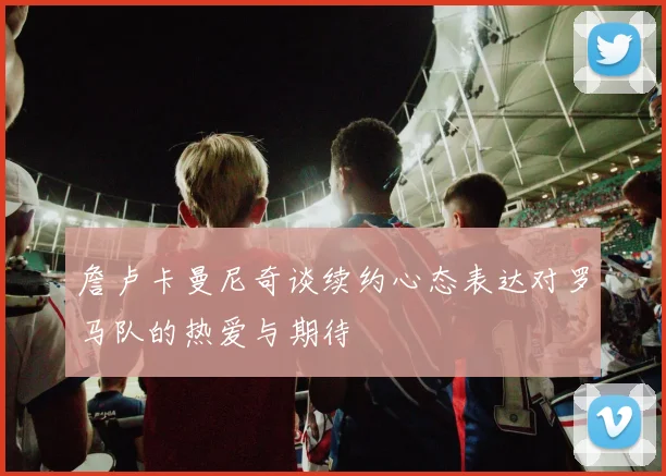 詹卢卡曼尼奇谈续约心态表达对罗马队的热爱与期待