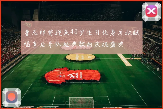 鲁尼即将迎来40岁生日化身牙叔献唱皇后乐队经典歌曲庆祝盛典