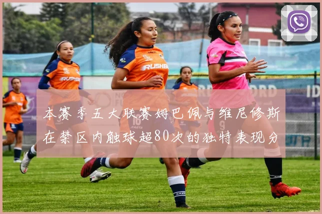 本赛季五大联赛姆巴佩与维尼修斯在禁区内触球超80次的独特表现分析