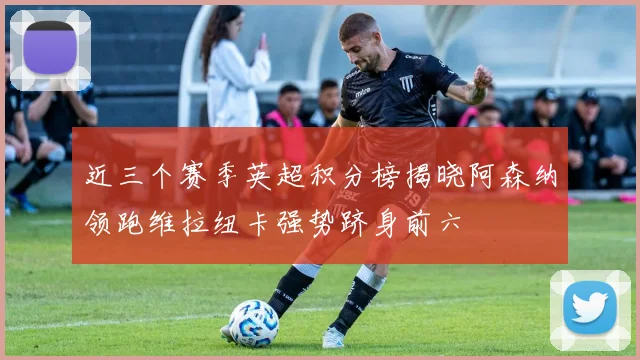 近三个赛季英超积分榜揭晓阿森纳领跑维拉纽卡强势跻身前六