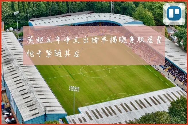 英超五年净支出榜单揭晓曼联居首枪手紧随其后