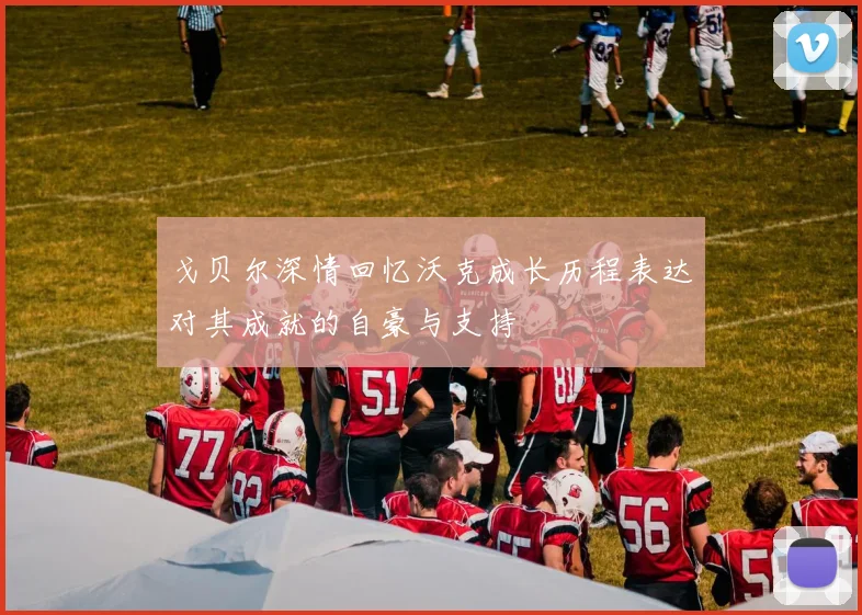戈贝尔深情回忆沃克成长历程表达对其成就的自豪与支持