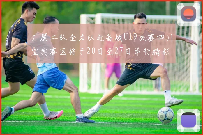 广厦二队全力以赴备战U19决赛四川宜宾赛区将于20日至27日举行精彩对决