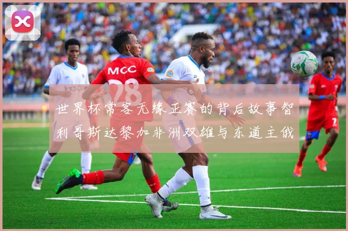 世界杯常客无缘正赛的背后故事智利哥斯达黎加非洲双雄与东道主俄罗斯的遗憾